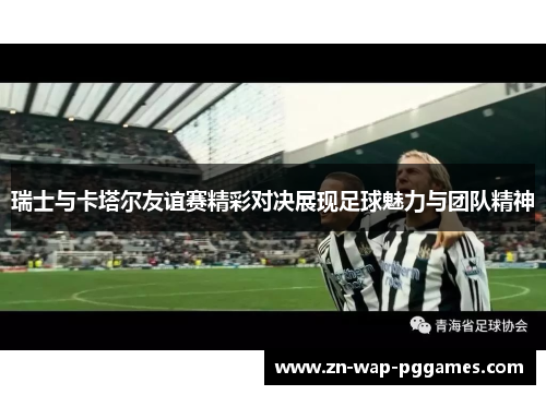 瑞士与卡塔尔友谊赛精彩对决展现足球魅力与团队精神